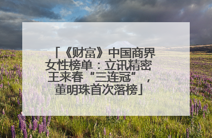 《财富》中国商界女性榜单：立讯精密王来春“三连冠”，董明珠首次落榜