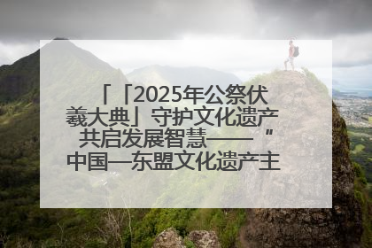 「2025年公祭伏羲大典」守护文化遗产 共启发展智慧——“中国—东盟文化遗产主题对话”侧记