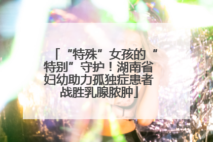 “特殊”女孩的“特别”守护！湖南省妇幼助力孤独症患者战胜乳腺脓肿