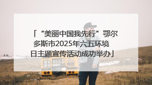 “美丽中国我先行”鄂尔多斯市2025年六五环境日主题宣传活动成功举办