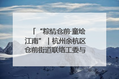 “粽情仓前·童绘江南”｜杭州余杭区仓前街道联络工委与辖区群众共度佳节