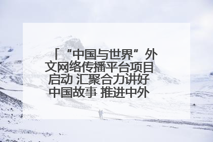 “中国与世界”外文网络传播平台项目启动 汇聚合力讲好中国故事 推进中外文明交流互鉴