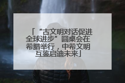 “古文明对话促进全球进步”圆桌会在希腊举行，中希文明互鉴启迪未来