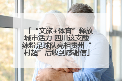 “文旅+体育”释放城市活力 四川这支酸辣粉足球队亮相贵州“村超”后收到感谢信