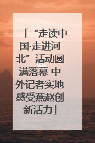 “走读中国·走进河北”活动圆满落幕 中外记者实地感受燕赵创新活力