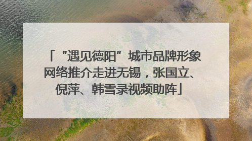 “遇见德阳”城市品牌形象网络推介走进无锡，张国立、倪萍、韩雪录视频助阵