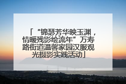 “锦瑟芳华映玉渊，情暖残影绘流年”万寿路街道温馨家园汉服观光摄影实践活动
