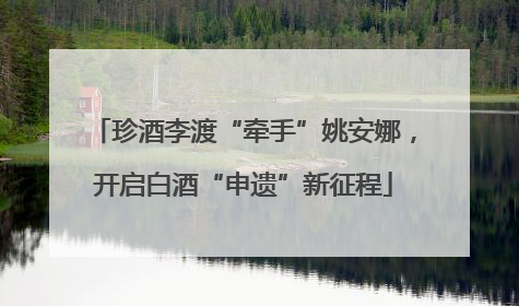 珍酒李渡“牵手”姚安娜，开启白酒“申遗”新征程