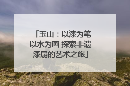 玉山：以漆为笔 以水为画 探索非遗漆扇的艺术之旅