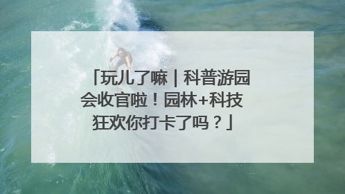 玩儿了嘛｜科普游园会收官啦！园林+科技狂欢你打卡了吗？