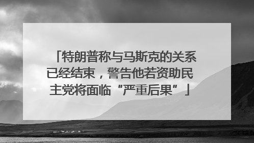 特朗普称与马斯克的关系已经结束，警告他若资助民主党将面临“严重后果”