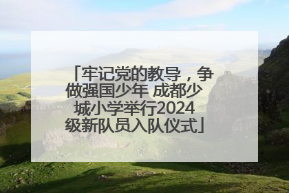 牢记党的教导，争做强国少年 成都少城小学举行2024级新队员入队仪式