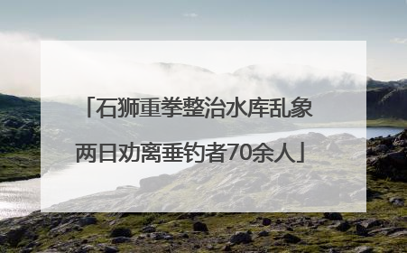 石狮重拳整治水库乱象 两日劝离垂钓者70余人
