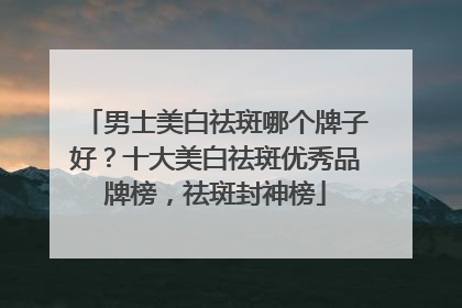 男士美白祛斑哪个牌子好？十大美白祛斑优秀品牌榜，祛斑封神榜