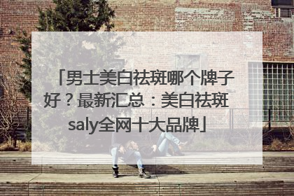 男士美白祛斑哪个牌子好？最新汇总：美白祛斑saly全网十大品牌