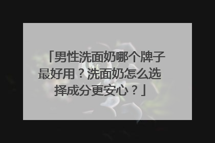男性洗面奶哪个牌子最好用？洗面奶怎么选择成分更安心？