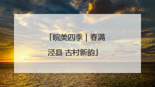 皖美四季｜春满泾县 古村新韵
