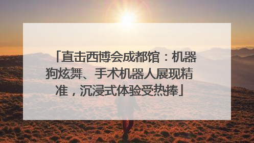 直击西博会成都馆：机器狗炫舞、手术机器人展现精准，沉浸式体验受热捧