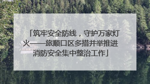 筑牢安全防线，守护万家灯火——旅顺口区多措并举推进消防安全集中整治工作