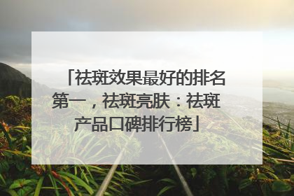 祛斑效果最好的排名第一，祛斑亮肤：祛斑产品口碑排行榜