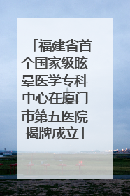 福建省首个国家级眩晕医学专科中心在厦门市第五医院揭牌成立