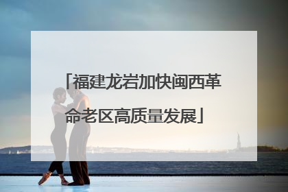 福建龙岩加快闽西革命老区高质量发展