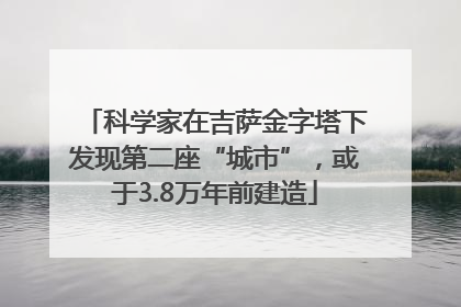 科学家在吉萨金字塔下发现第二座“城市”，或于3.8万年前建造