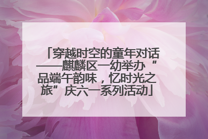 穿越时空的童年对话——麒麟区一幼举办“品端午韵味，忆时光之旅”庆六一系列活动