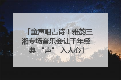 童声唱古诗！雅韵三湘专场音乐会让千年经典 “声” 入人心