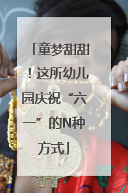童梦甜甜！这所幼儿园庆祝“六一”的N种方式