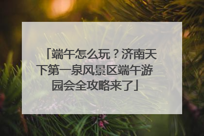 端午怎么玩？济南天下第一泉风景区端午游园会全攻略来了