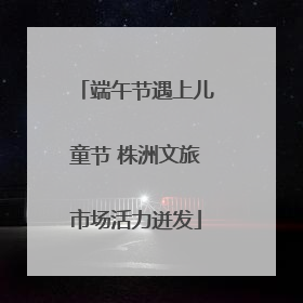 端午节遇上儿童节 株洲文旅市场活力迸发