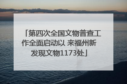 第四次全国文物普查工作全面启动以 来福州新发现文物1173处