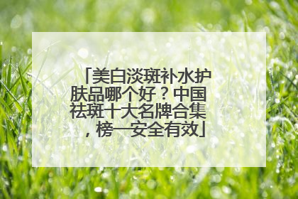 美白淡斑补水护肤品哪个好？中国祛斑十大名牌合集，榜一安全有效