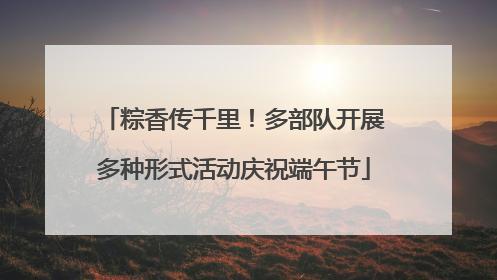 粽香传千里！多部队开展多种形式活动庆祝端午节