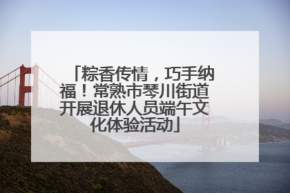 粽香传情，巧手纳福！常熟市琴川街道开展退休人员端午文化体验活动