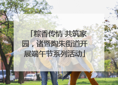 粽香传情 共筑家园，诸暨陶朱街道开展端午节系列活动