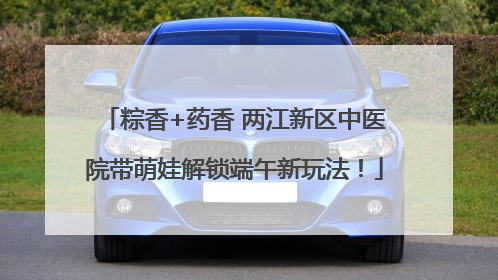 粽香+药香 两江新区中医院带萌娃解锁端午新玩法！