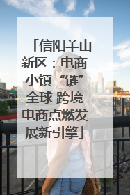 信阳羊山新区：电商小镇“链”全球 跨境电商点燃发展新引擎