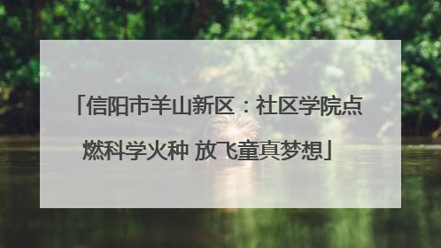 信阳市羊山新区：社区学院点燃科学火种 放飞童真梦想