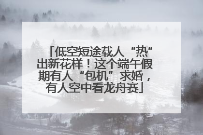 低空短途载人“热”出新花样！这个端午假期有人“包机”求婚，有人空中看龙舟赛