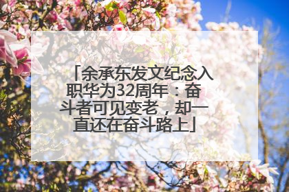 余承东发文纪念入职华为32周年：奋斗者可见变老，却一直还在奋斗路上