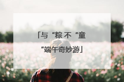 与“粽 不“童“端午奇妙游
