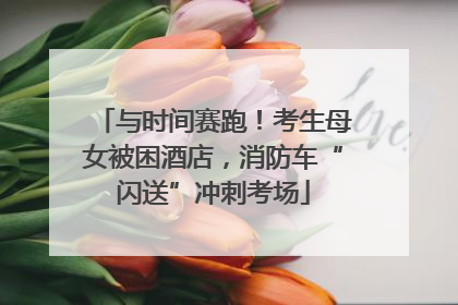 与时间赛跑！考生母女被困酒店，消防车“闪送”冲刺考场