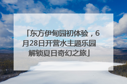 东方伊甸园初体验，6月28日开营水主题乐园解锁夏日奇幻之旅