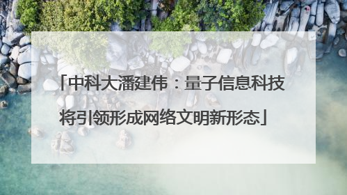 中科大潘建伟：量子信息科技将引领形成网络文明新形态
