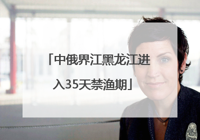 中俄界江黑龙江进入35天禁渔期