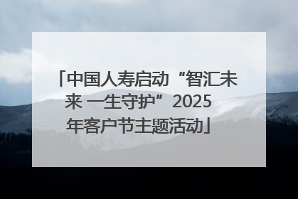 中国人寿启动“智汇未来 一生守护”2025年客户节主题活动