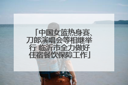 中国女篮热身赛、刀郎演唱会等相继举行 临沂市全力做好住宿餐饮保障工作