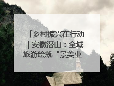 乡村振兴在行动｜安徽潜山：全域旅游绘就“景美业兴民富”新画卷